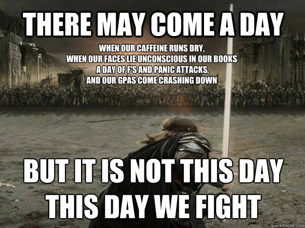 There may come a day when our caffeine runs dry,
when our faces lie unconscious in our books
 a day of f's and panic attacks, 
and our gpas come crashing down but it is not this day
this day we fight - There may come a day when our caffeine runs dry,
when our faces lie unconscious in our books
 a day of f's and panic attacks, 
and our gpas come crashing down but it is not this day
this day we fight  aragorn charge