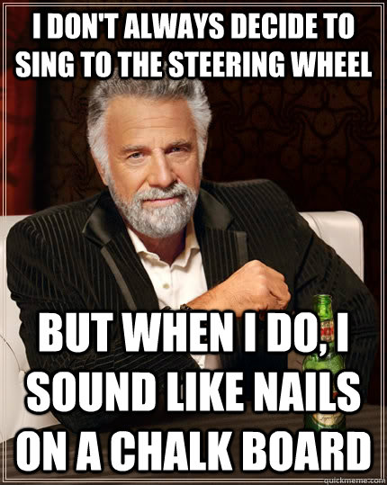 I don't always decide to sing to the steering wheel but when I do, I sound like nails on a chalk board  The Most Interesting Man In The World