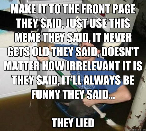 Make it to the front page they said, just use this meme they said, it never gets old they said, doesn't matter how irrelevant it is they said, it'll always be funny they said...  they lied  they said2
