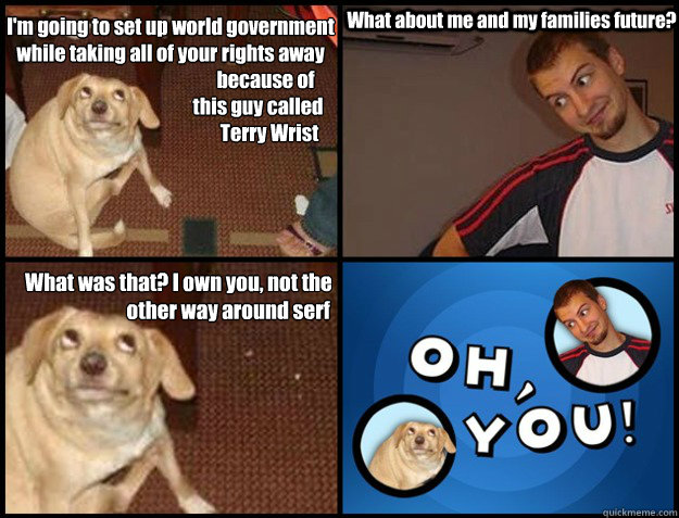 I'm going to set up world government 
while taking all of your rights away 
                                                  because of 
                                              this guy called 
                                                    Te - I'm going to set up world government 
while taking all of your rights away 
                                                  because of 
                                              this guy called 
                                                    Te  Oh you!