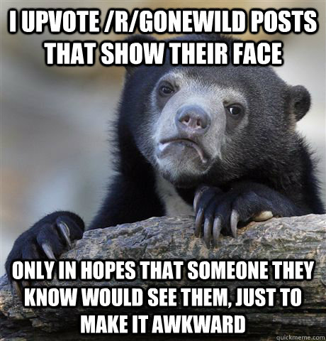 I upvote /r/gonewild posts that show their face only in hopes that someone they know would see them, just to make it awkward  Confession Bear