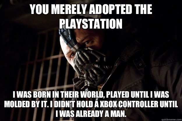 You merely adopted the playstation I was born in their world, played until i was molded by it. I didn't hold a xbox controller until i was already a man.  Angry Bane