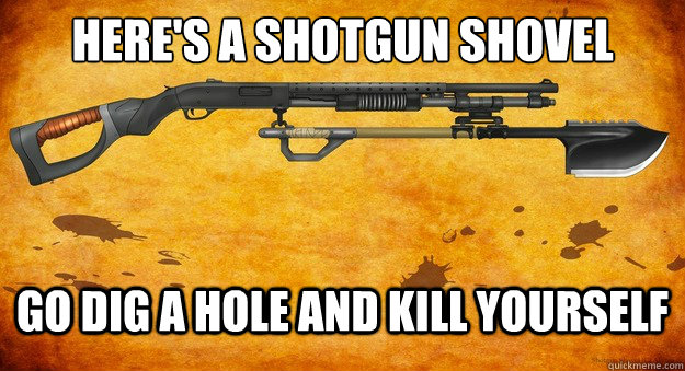 Here's a shotgun shovel go dig a hole and kill yourself  Heres A Shotgun-Shovel