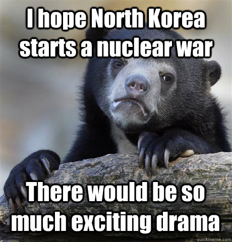 I hope North Korea starts a nuclear war There would be so much exciting drama - I hope North Korea starts a nuclear war There would be so much exciting drama  Confession Bear