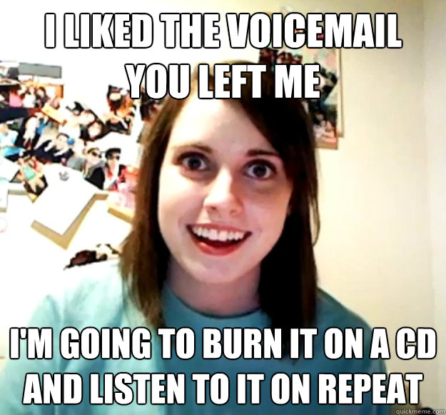 I liked the voicemail you left me I'm going to burn it on a cd and listen to it on repeat  Overly Attached Girlfriend