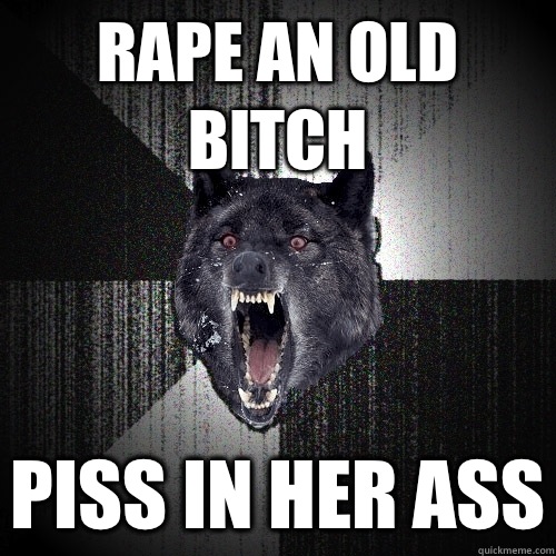 Rape an old bitch Piss in her ass  Insanity Wolf