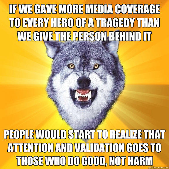 If we gave more media coverage to every hero of a tragedy than we give the person behind it people would start to realize that attention and validation goes to those who do good, not harm  Courage Wolf