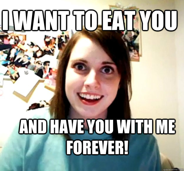 I want to eat you  and have you with me forever!  Overly Attached Girlfriend
