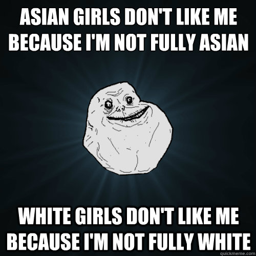 Asian girls don't like me because I'm not fully Asian White girls don't like me because I'm not fully white - Asian girls don't like me because I'm not fully Asian White girls don't like me because I'm not fully white  Forever Alone