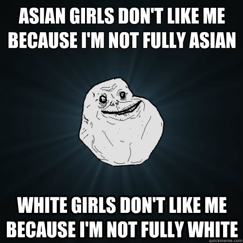 Asian girls don't like me because I'm not fully Asian White girls don't like me because I'm not fully white  Forever Alone