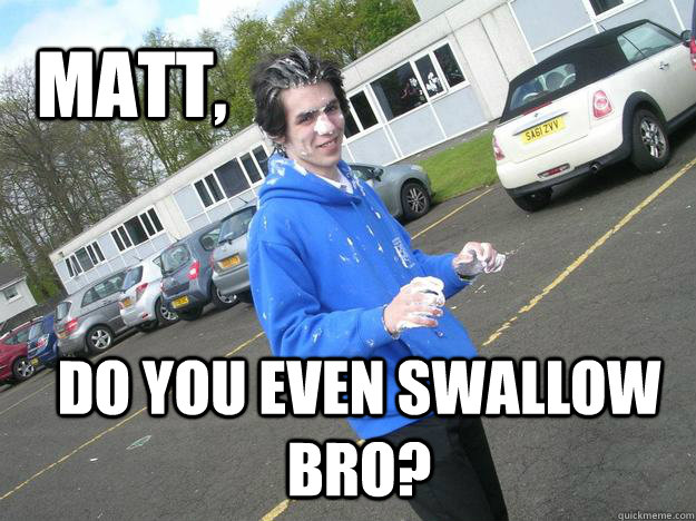 Matt, Do you even swallow bro?  Bukkake