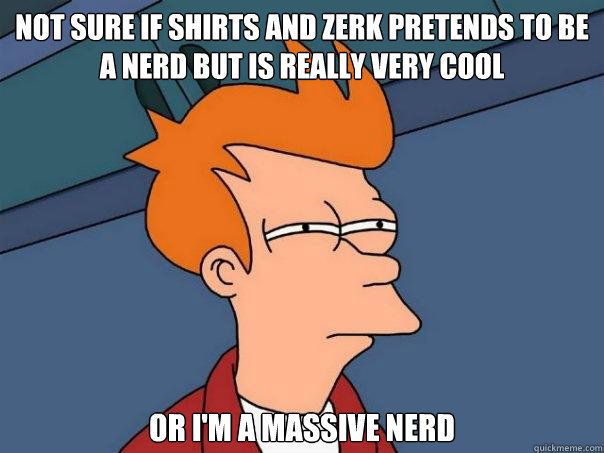 not sure if Shirts and Zerk pretends to be a nerd but is really very cool or I'm a massive nerd  Futurama Fry