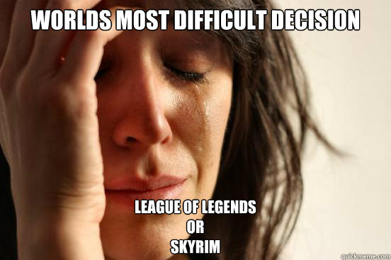 Worlds most difficult decision League of legends
Or
Skyrim  First World Problems