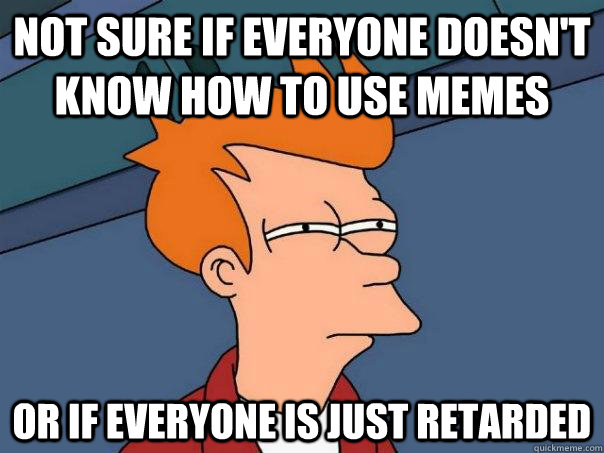 Not sure if everyone doesn't know how to use memes Or if everyone is just retarded  Futurama Fry