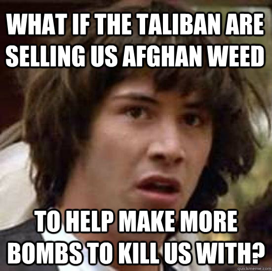 What if the Taliban are selling us afghan weed to help make more bombs to kill us with?  conspiracy keanu