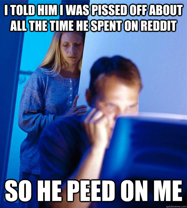 I told him I was pissed off about all the time he spent on Reddit So he peed on me  Redditors Wife