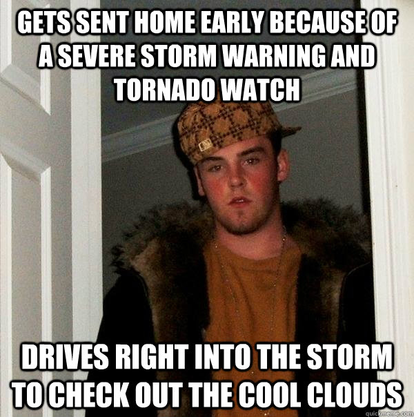 Gets sent home early because of a severe storm warning and tornado watch Drives right into the storm to check out the cool clouds  Scumbag Steve