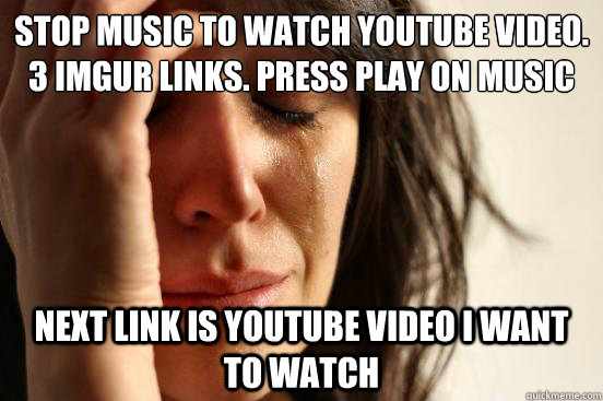 Stop music to watch youtube video. 3 imgur links. Press play on music Next link is youtube video i want to watch  First World Problems