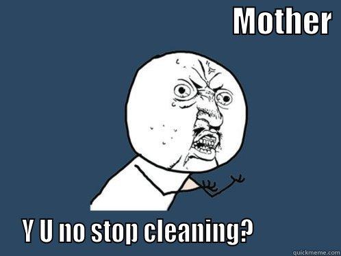                                       MOTHER   Y U NO STOP CLEANING?               Y U No