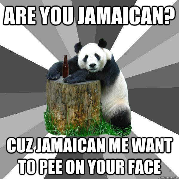 Are you Jamaican? Cuz jamaican me want to pee on your face - Are you Jamaican? Cuz jamaican me want to pee on your face  Pickup-Line Panda