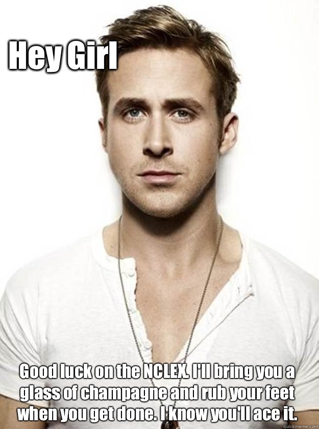 Hey Girl Good luck on the NCLEX. I'll bring you a glass of champagne and rub your feet when you get done. I know you'll ace it.  Ryan Gosling Hey Girl