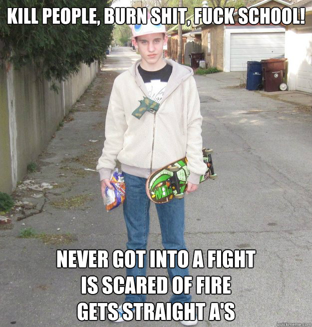 Kill people, burn shit, fuck school! Never got into a fight
is scared of fire
gets straight A's - Kill people, burn shit, fuck school! Never got into a fight
is scared of fire
gets straight A's  Odd Future Fanboy-Hipster