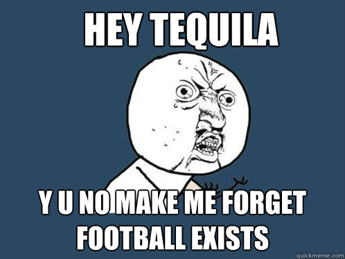 Hey tequila y u no make me forget football exists  Y U No