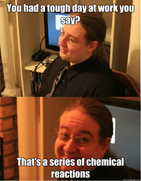 You had a tough day at work you say? That's a series of chemical reactions  Awkward Arthur