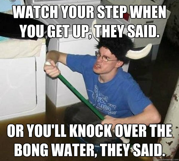 Watch your step when you get up, they said. Or you'll knock over the bong water, they said.  They said