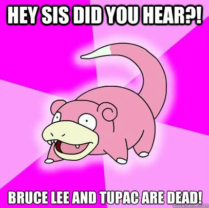 Hey sis did you hear?! Bruce Lee and Tupac are dead!  Slowpoke