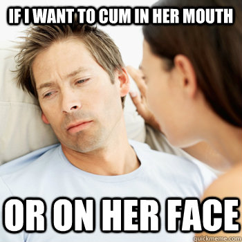 if I want to cum in her mouth or on her face - if I want to cum in her mouth or on her face  Fortunate Boyfriend Problems