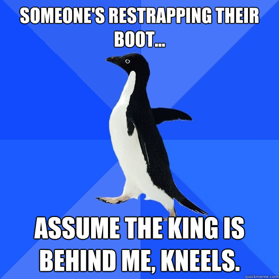Someone's restrapping their boot... Assume the king is behind me, kneels.  Socially Awkward Penguin