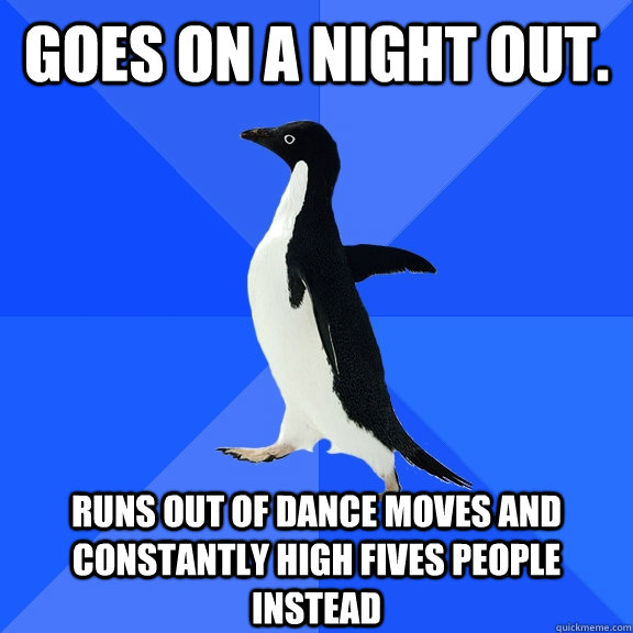Goes on a night out. Runs out of dance moves and constantly high fives people instead    Socially Awkward Penguin