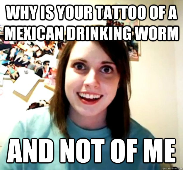 Why is your tattoo of a mexican drinking worm and not of me  Overly Attached Girlfriend