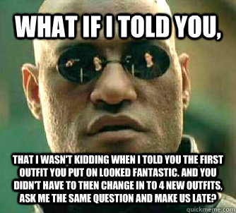 WHAT IF I TOLD YOU,  that i wasn't kidding when I told you the first outfit you put on looked fantastic. And you didn't have to then change in to 4 new outfits, ask me the same question and make us late?   What if I told you