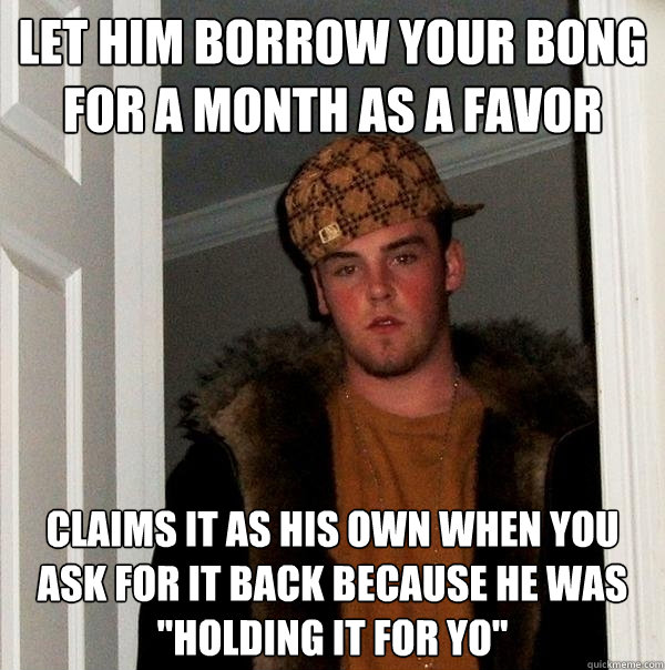 let him borrow your bong for a month as a favor claims it as his own when you ask for it back because he was 