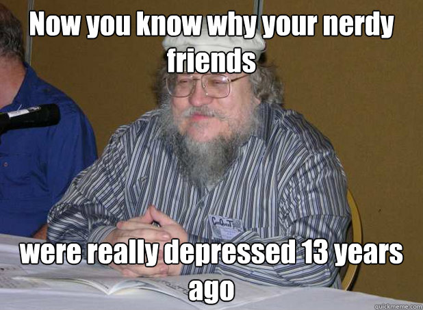 Now you know why your nerdy friends  were really depressed 13 years ago - Now you know why your nerdy friends  were really depressed 13 years ago  Scumbag George R.R. Martin