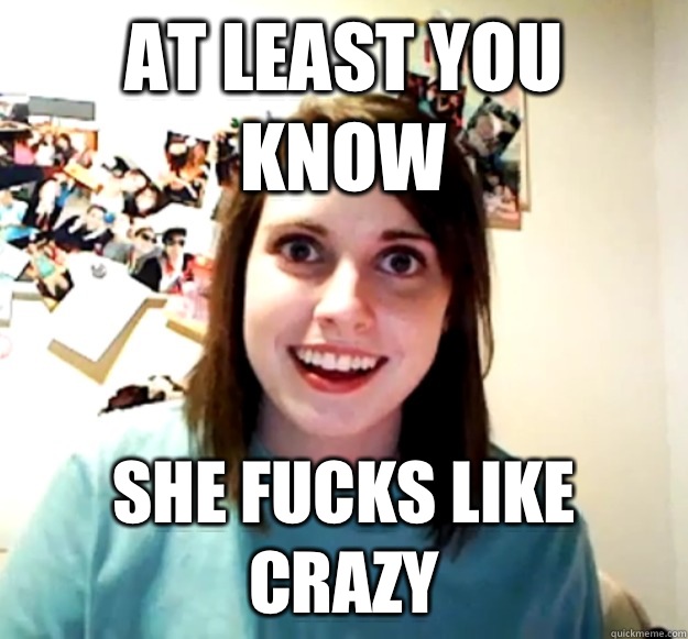 At least you know She fucks like crazy  Overly Attached Girlfriend