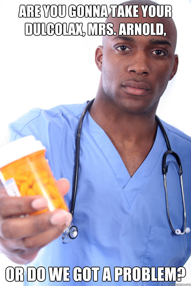 Are you gonna take your dulcolax, Mrs. Arnold, or do we got a problem?  Male Nurse Eric