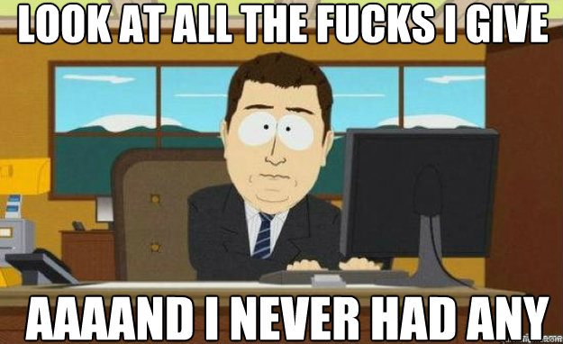 look at all the fucks i give AAAAND i never had any  aaaand its gone