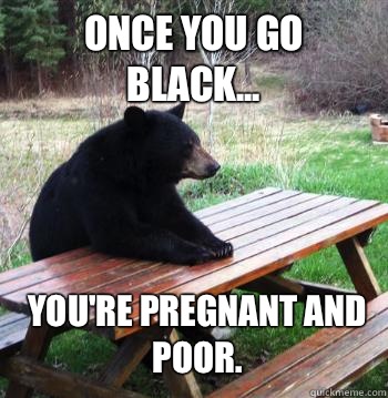 Once you go black... You're pregnant and poor.  Bear  Picnic Table