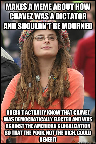 Makes a meme about how chavez was a dictator and shouldn't be mourned Doesn't actually know that Chavez was democratically elected and was against the american globalization so that the Poor, not the rich, could benefit  College Liberal