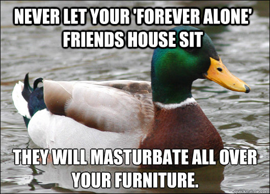 Never let your 'Forever alone' friends house sit they will masturbate all over your furniture.  Actual Advice Mallard