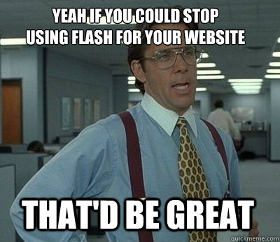 Yeah if you could stop 
using flash for your website That'd be great  Bill Lumbergh