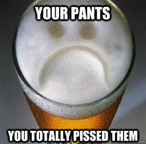 Your pants you totally pissed them  Confession Beer