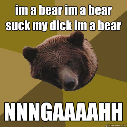 im a bear im a bear suck my dick im a bear NNNGAAAAHH  Lazy Bachelor Bear
