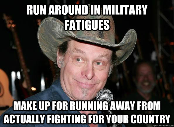 run around in military fatigues   make up for running away from actually fighting for your country  Scumbag Ted Nugent