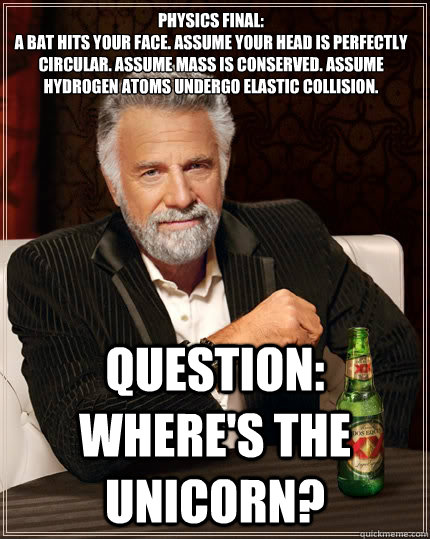 Physics Final:
A bat hits your face. Assume your head is perfectly circular. Assume mass is conserved. Assume hydrogen atoms undergo elastic collision. Question: Where's the unicorn? - Physics Final:
A bat hits your face. Assume your head is perfectly circular. Assume mass is conserved. Assume hydrogen atoms undergo elastic collision. Question: Where's the unicorn?  The Most Interesting Man In The World
