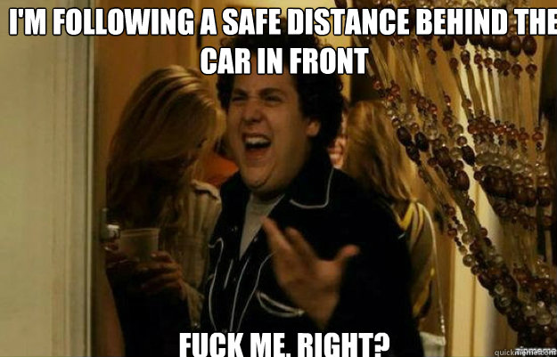 I'm following a safe distance behind the car in front  FUCK ME, RIGHT?  fuck me right