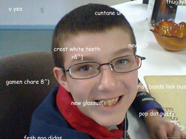 o yea pop dat pussy new cut new glassus(: gamen chare 8^) rist bands liek bus crest white teeth >&^] cuntane ur gasms fesh noo didas thug lyf3  